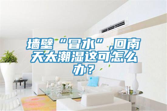 墻壁“冒水”,回南天太潮濕這可怎么辦？