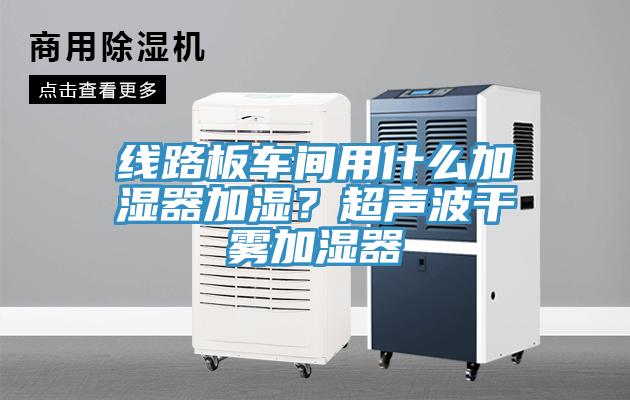線路板車間用什么加濕器加濕？超聲波干霧加濕器