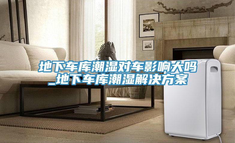 地下車庫(kù)潮濕對(duì)車影響大嗎_地下車庫(kù)潮濕解決方案