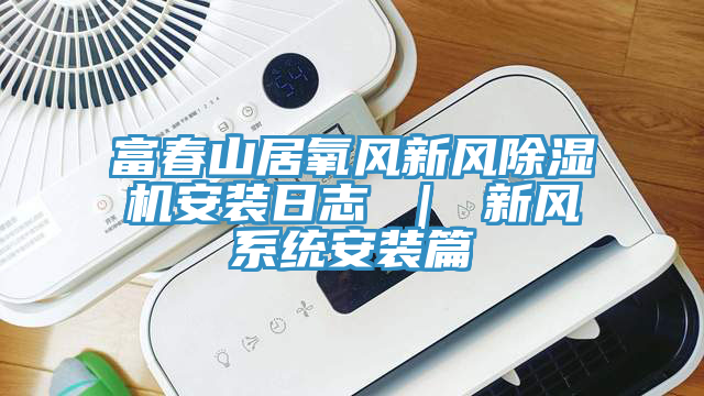 富春山居氧風(fēng)新風(fēng)除濕機安裝日志 ｜ 新風(fēng)系統(tǒng)安裝篇